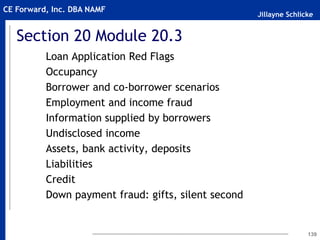Jillayne Schlicke
CE Forward, Inc. DBA NAMF
Section 20 Module 20.3
Loan Application Red Flags
Occupancy
Borrower and co-borrower scenarios
Employment and income fraud
Information supplied by borrowers
Undisclosed income
Assets, bank activity, deposits
Liabilities
Credit
Down payment fraud: gifts, silent second
139
 