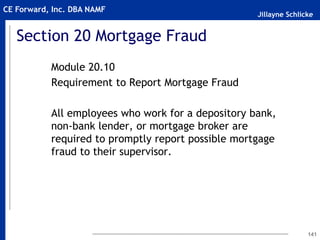 Jillayne Schlicke
CE Forward, Inc. DBA NAMF
Section 20 Mortgage Fraud
Module 20.10
Requirement to Report Mortgage Fraud
All employees who work for a depository bank,
non-bank lender, or mortgage broker are
required to promptly report possible mortgage
fraud to their supervisor.
141
 