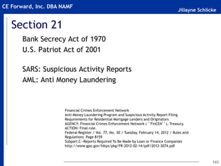 Jillayne Schlicke
CE Forward, Inc. DBA NAMF
Section 21
Bank Secrecy Act of 1970
U.S. Patriot Act of 2001
SARS: Suspicious Activity Reports
AML: Anti Money Laundering
143
Financial Crimes Enforcement Network
Anti-Money Laundering Program and Suspicious Activity Report Filing
Requirements for Residential Mortgage Lenders and Originators
AGENCY: Financial Crimes Enforcement Network (‘‘FinCEN’’), Treasury.
ACTION: Final rule.
Federal Register / Vol. 77, No. 30 / Tuesday, February 14, 2012 / Rules and
Regulations Page 8159
Subpart C—Reports Required To Be Made by Loan or Finance Companies
http://www.gpo.gov/fdsys/pkg/FR-2012-02-14/pdf/2012-3074.pdf
 