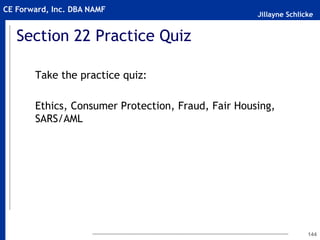 Jillayne Schlicke
CE Forward, Inc. DBA NAMF
Section 22 Practice Quiz
Take the practice quiz:
Ethics, Consumer Protection, Fraud, Fair Housing,
SARS/AML
144
 