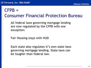 Jillayne Schlicke
CE Forward, Inc. DBA NAMF
CFPB =
Consumer Financial Protection Bureau
All federal laws governing mortgage lending
are now regulated by the CFPB with one
exception:
Fair Housing stays with HUD
Each state also regulates it’s own state laws
governing mortgage lending. State laws can
be tougher than federal law.
147
 