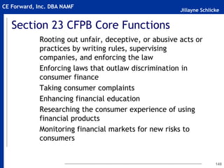 Jillayne Schlicke
CE Forward, Inc. DBA NAMF
Section 23 CFPB Core Functions
Rooting out unfair, deceptive, or abusive acts or
practices by writing rules, supervising
companies, and enforcing the law
Enforcing laws that outlaw discrimination in
consumer finance
Taking consumer complaints
Enhancing financial education
Researching the consumer experience of using
financial products
Monitoring financial markets for new risks to
consumers
148
 