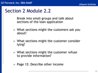 Jillayne Schlicke
CE Forward, Inc. DBA NAMF
15
Section 2 Module 2.2
Break into small groups and talk about
sections of the loan application
 What sections might the customers ask you
about?
 What sections might the customer consider
lying?
 What sections might the customer refuse
to provide information?
 Page 12: Describe other income
 