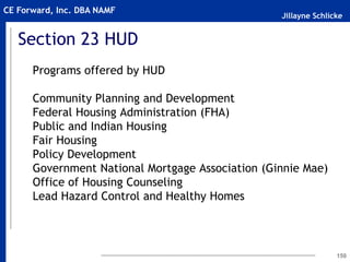 Jillayne Schlicke
CE Forward, Inc. DBA NAMF
Section 23 HUD
Programs offered by HUD
Community Planning and Development
Federal Housing Administration (FHA)
Public and Indian Housing
Fair Housing
Policy Development
Government National Mortgage Association (Ginnie Mae)
Office of Housing Counseling
Lead Hazard Control and Healthy Homes
150
 