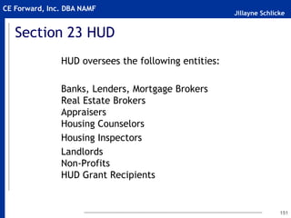 Jillayne Schlicke
CE Forward, Inc. DBA NAMF
Section 23 HUD
HUD oversees the following entities:
Banks, Lenders, Mortgage Brokers
Real Estate Brokers
Appraisers
Housing Counselors
Housing Inspectors
Landlords
Non-Profits
HUD Grant Recipients
151
 
