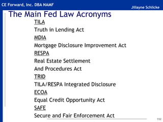 Jillayne Schlicke
CE Forward, Inc. DBA NAMF
The Main Fed Law Acronyms
TILA
Truth in Lending Act
MDIA
Mortgage Disclosure Improvement Act
RESPA
Real Estate Settlement
And Procedures Act
TRID
TILA/RESPA Integrated Disclosure
ECOA
Equal Credit Opportunity Act
SAFE
Secure and Fair Enforcement Act 152
 