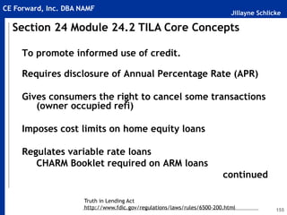 Jillayne Schlicke
CE Forward, Inc. DBA NAMF
155
To promote informed use of credit.
Requires disclosure of Annual Percentage Rate (APR)
Gives consumers the right to cancel some transactions
(owner occupied refi)
Imposes cost limits on home equity loans
Regulates variable rate loans
CHARM Booklet required on ARM loans
continued
Section 24 Module 24.2 TILA Core Concepts
Truth in Lending Act
http://www.fdic.gov/regulations/laws/rules/6500-200.html
 