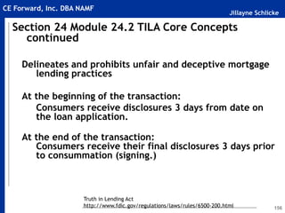 Jillayne Schlicke
CE Forward, Inc. DBA NAMF
156
Delineates and prohibits unfair and deceptive mortgage
lending practices
At the beginning of the transaction:
Consumers receive disclosures 3 days from date on
the loan application.
At the end of the transaction:
Consumers receive their final disclosures 3 days prior
to consummation (signing.)
Section 24 Module 24.2 TILA Core Concepts
continued
Truth in Lending Act
http://www.fdic.gov/regulations/laws/rules/6500-200.html
 