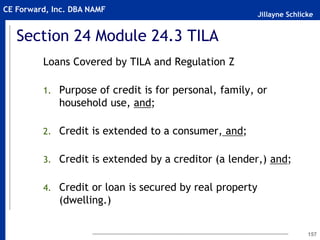 Jillayne Schlicke
CE Forward, Inc. DBA NAMF
Section 24 Module 24.3 TILA
Loans Covered by TILA and Regulation Z
1. Purpose of credit is for personal, family, or
household use, and;
2. Credit is extended to a consumer, and;
3. Credit is extended by a creditor (a lender,) and;
4. Credit or loan is secured by real property
(dwelling.)
157
 