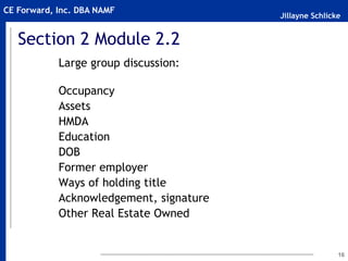 Jillayne Schlicke
CE Forward, Inc. DBA NAMF
16
Section 2 Module 2.2
Large group discussion:
Occupancy
Assets
HMDA
Education
DOB
Former employer
Ways of holding title
Acknowledgement, signature
Other Real Estate Owned
 