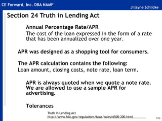 Jillayne Schlicke
CE Forward, Inc. DBA NAMF
160
Annual Percentage Rate/APR
The cost of the loan expressed in the form of a rate
that has been annualized over one year.
APR was designed as a shopping tool for consumers.
The APR calculation contains the following:
Loan amount, closing costs, note rate, loan term.
APR is always quoted when we quote a note rate.
We are allowed to use a sample APR for
advertising.
Tolerances
Section 24 Truth in Lending Act
Truth in Lending Act
http://www.fdic.gov/regulations/laws/rules/6500-200.html
 