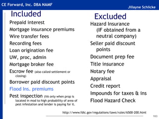 Jillayne Schlicke
CE Forward, Inc. DBA NAMF
Included
Prepaid interest
Mortgage insurance premiums
Wire transfer fees
Recording fees
Loan origination fee
UW, proc, admin
Mortgage broker fee
Escrow fee (also called settlement or
closing)
Borrower paid discount points
Flood Ins. premiums
Pest inspection (VA only when prop is
located in mod to high probability of area of
pest infestation and lender is paying for it.
163
Hazard Insurance
(IF obtained from a
neutral company)
Seller paid discount
points
Document prep fee
Title insurance
Notary fee
Appraisal
Credit report
Impounds for taxes & ins
Flood Hazard Check
Excluded
http://www.fdic.gov/regulations/laws/rules/6500-200.html
 
