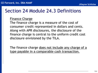 Jillayne Schlicke
CE Forward, Inc. DBA NAMF
Section 24 Module 24.3 Definitions
Finance Charge
The finance charge is a measure of the cost of
consumer credit represented in dollars and cents.
Along with APR disclosures, the disclosure of the
finance charge is central to the uniform credit cost
disclosure envisioned by the TILA.
The finance charge does not include any charge of a
type payable in a comparable cash transaction.
164
 