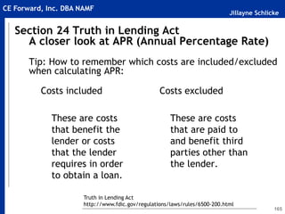 Jillayne Schlicke
CE Forward, Inc. DBA NAMF
165
Section 24 Truth in Lending Act
A closer look at APR (Annual Percentage Rate)
Tip: How to remember which costs are included/excluded
when calculating APR:
Costs included
These are costs
that benefit the
lender or costs
that the lender
requires in order
to obtain a loan.
Costs excluded
These are costs
that are paid to
and benefit third
parties other than
the lender.
Truth in Lending Act
http://www.fdic.gov/regulations/laws/rules/6500-200.html
 