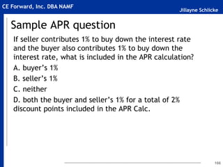 Jillayne Schlicke
CE Forward, Inc. DBA NAMF
Sample APR question
If seller contributes 1% to buy down the interest rate
and the buyer also contributes 1% to buy down the
interest rate, what is included in the APR calculation?
A. buyer’s 1%
B. seller’s 1%
C. neither
D. both the buyer and seller’s 1% for a total of 2%
discount points included in the APR Calc.
166
 