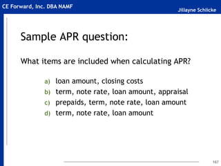 Jillayne Schlicke
CE Forward, Inc. DBA NAMF
Sample APR question:
What items are included when calculating APR?
a) loan amount, closing costs
b) term, note rate, loan amount, appraisal
c) prepaids, term, note rate, loan amount
d) term, note rate, loan amount
167
 