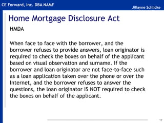 Jillayne Schlicke
CE Forward, Inc. DBA NAMF
Home Mortgage Disclosure Act
HMDA
When face to face with the borrower, and the
borrower refuses to provide answers, loan originator is
required to check the boxes on behalf of the applicant
based on visual observation and surname. If the
borrower and loan originator are not face-to-face such
as a loan application taken over the phone or over the
Internet, and the borrower refuses to answer the
questions, the loan originator IS NOT required to check
the boxes on behalf of the applicant.
17
 