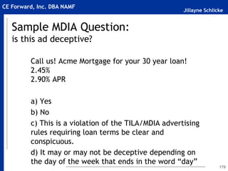 Jillayne Schlicke
CE Forward, Inc. DBA NAMF
Sample MDIA Question:
is this ad deceptive?
Call us! Acme Mortgage for your 30 year loan!
2.45%
2.90% APR
a) Yes
b) No
c) This is a violation of the TILA/MDIA advertising
rules requiring loan terms be clear and
conspicuous.
d) It may or may not be deceptive depending on
the day of the week that ends in the word “day”
170
 