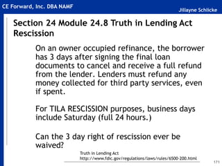 Jillayne Schlicke
CE Forward, Inc. DBA NAMF
171
On an owner occupied refinance, the borrower
has 3 days after signing the final loan
documents to cancel and receive a full refund
from the lender. Lenders must refund any
money collected for third party services, even
if spent.
For TILA RESCISSION purposes, business days
include Saturday (full 24 hours.)
Can the 3 day right of rescission ever be
waived?
Section 24 Module 24.8 Truth in Lending Act
Rescission
Truth in Lending Act
http://www.fdic.gov/regulations/laws/rules/6500-200.html
 