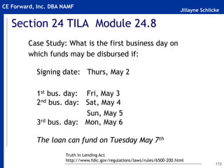 Jillayne Schlicke
CE Forward, Inc. DBA NAMF
Section 24 TILA Module 24.8
Case Study: What is the first business day on
which funds may be disbursed if:
Signing date: Thurs, May 2
1st bus. day: Fri, May 3
2nd bus. day: Sat, May 4
Sun, May 5
3rd bus. day: Mon, May 6
The loan can fund on Tuesday May 7th
172
Truth in Lending Act
http://www.fdic.gov/regulations/laws/rules/6500-200.html
 