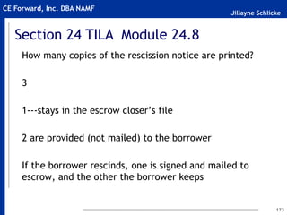 Jillayne Schlicke
CE Forward, Inc. DBA NAMF
How many copies of the rescission notice are printed?
3
1---stays in the escrow closer’s file
2 are provided (not mailed) to the borrower
If the borrower rescinds, one is signed and mailed to
escrow, and the other the borrower keeps
173
Section 24 TILA Module 24.8
 