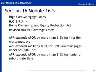 Jillayne Schlicke
CE Forward, Inc. DBA NAMF
Section 16 Module 16.5
High Cost Mortgage Loans
H.O.E.P.A. =
Home Ownership and Equity Protection Act
Revised HOEPA Coverage Tests:
APR exceeds APOR by more than 6.5% for first lien
mortgages, or;
APR exceeds APOR by 8.5% for first lien mortgages
under $50,000. or;
APR exceeds APOR by more than 8.5% for junior or
subordinate liens.
174
 