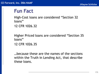 Jillayne Schlicke
CE Forward, Inc. DBA NAMF
Fun Fact
High-Cost loans are considered “Section 32
loans”
12 CFR 1026.32
Higher Priced loans are considered “Section 35
loans”
12 CFR 1026.35
…because these are the names of the sections
within the Truth in Lending Act, that describe
these loans.
175
 