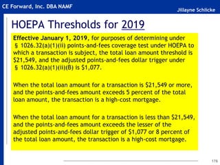 Jillayne Schlicke
CE Forward, Inc. DBA NAMF
HOEPA Thresholds for 2019
Effective January 1, 2019, for purposes of determining under
§ 1026.32(a)(1)(ii) points-and-fees coverage test under HOEPA to
which a transaction is subject, the total loan amount threshold is
$21,549, and the adjusted points-and-fees dollar trigger under
§ 1026.32(a)(1)(ii)(B) is $1,077.
When the total loan amount for a transaction is $21,549 or more,
and the points-and-fees amount exceeds 5 percent of the total
loan amount, the transaction is a high-cost mortgage.
When the total loan amount for a transaction is less than $21,549,
and the points-and-fees amount exceeds the lesser of the
adjusted points-and-fees dollar trigger of $1,077 or 8 percent of
the total loan amount, the transaction is a high-cost mortgage.
176
 