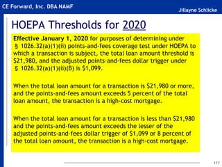 Jillayne Schlicke
CE Forward, Inc. DBA NAMF
HOEPA Thresholds for 2020
Effective January 1, 2020 for purposes of determining under
§ 1026.32(a)(1)(ii) points-and-fees coverage test under HOEPA to
which a transaction is subject, the total loan amount threshold is
$21,980, and the adjusted points-and-fees dollar trigger under
§ 1026.32(a)(1)(ii)(B) is $1,099.
When the total loan amount for a transaction is $21,980 or more,
and the points-and-fees amount exceeds 5 percent of the total
loan amount, the transaction is a high-cost mortgage.
When the total loan amount for a transaction is less than $21,980
and the points-and-fees amount exceeds the lesser of the
adjusted points-and-fees dollar trigger of $1,099 or 8 percent of
the total loan amount, the transaction is a high-cost mortgage.
177
 