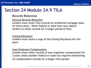Jillayne Schlicke
CE Forward, Inc. DBA NAMF
Section 24 Module 24.9 TILA
Records Retention
General Records Retention
Lenders must retain TILA records on residential mortgage loans
for three years. Other federal or state laws may require
lenders to retain records for a longer period of time.
Closing Disclosure
Lenders must retain a copy of the Closing Disclosure for five
years
Loan Originator Compensation
Lenders must retain records of loan originator compensation for
3 years unless another federal or state law requires maintaining
LO compensation records for a longer time period.
178
 