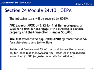 Jillayne Schlicke
CE Forward, Inc. DBA NAMF
Section 24 Module 24.10 HOEPA
The following loans will be covered by HOEPA
APR exceeds APOR by 6.5% for first lien mortgages, or
8.5% for a first lien mortgage if the dwelling is personal
property and the transaction is under $50,000
The APR exceeds the applicable APOR by more than 8.5%
for subordinate and junior liens
Points and fees exceed 5% of the total transaction amount
or, for loans less than $20,000 the lesser 8% of transaction
amount or $1,000 (adjusted annually for inflation)
179
 