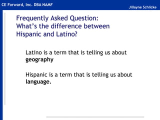 Jillayne Schlicke
CE Forward, Inc. DBA NAMF
Frequently Asked Question:
What’s the difference between
Hispanic and Latino?
Latino is a term that is telling us about
geography
Hispanic is a term that is telling us about
language.
 