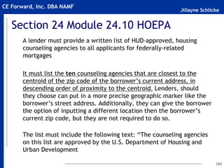 Jillayne Schlicke
CE Forward, Inc. DBA NAMF
Section 24 Module 24.10 HOEPA
A lender must provide a written list of HUD-approved, housing
counseling agencies to all applicants for federally-related
mortgages
It must list the ten counseling agencies that are closest to the
centroid of the zip code of the borrower’s current address, in
descending order of proximity to the centroid. Lenders, should
they choose can put in a more precise geographic marker like the
borrower’s street address. Additionally, they can give the borrower
the option of inputting a different location then the borrower’s
current zip code, but they are not required to do so.
The list must include the following text: “The counseling agencies
on this list are approved by the U.S. Department of Housing and
Urban Development
180
 