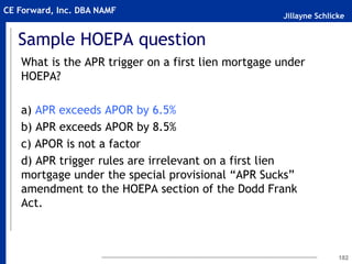 Jillayne Schlicke
CE Forward, Inc. DBA NAMF
Sample HOEPA question
What is the APR trigger on a first lien mortgage under
HOEPA?
a) APR exceeds APOR by 6.5%
b) APR exceeds APOR by 8.5%
c) APOR is not a factor
d) APR trigger rules are irrelevant on a first lien
mortgage under the special provisional “APR Sucks”
amendment to the HOEPA section of the Dodd Frank
Act.
182
 