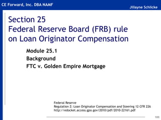 Jillayne Schlicke
CE Forward, Inc. DBA NAMF
Section 25
Federal Reserve Board (FRB) rule
on Loan Originator Compensation
185
Module 25.1
Background
FTC v. Golden Empire Mortgage
Federal Reserve
Regulation Z: Loan Originator Compensation and Steering 12 CFR 226
http://edocket.access.gpo.gov/2010/pdf/2010-22161.pdf
 