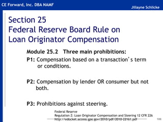 Jillayne Schlicke
CE Forward, Inc. DBA NAMF
Section 25
Federal Reserve Board Rule on
Loan Originator Compensation
186
Module 25.2 Three main prohibitions:
P1: Compensation based on a transaction’s term
or conditions.
P2: Compensation by lender OR consumer but not
both.
P3: Prohibitions against steering.
Federal Reserve
Regulation Z: Loan Originator Compensation and Steering 12 CFR 226
http://edocket.access.gpo.gov/2010/pdf/2010-22161.pdf
 