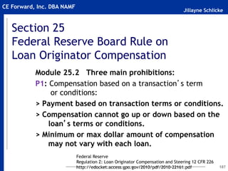 Jillayne Schlicke
CE Forward, Inc. DBA NAMF
Section 25
Federal Reserve Board Rule on
Loan Originator Compensation
187
Module 25.2 Three main prohibitions:
P1: Compensation based on a transaction’s term
or conditions:
> Payment based on transaction terms or conditions.
> Compensation cannot go up or down based on the
loan’s terms or conditions.
> Minimum or max dollar amount of compensation
may not vary with each loan.
Federal Reserve
Regulation Z: Loan Originator Compensation and Steering 12 CFR 226
http://edocket.access.gpo.gov/2010/pdf/2010-22161.pdf
 