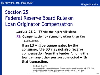 Jillayne Schlicke
CE Forward, Inc. DBA NAMF
Section 25
Federal Reserve Board Rule on
Loan Originator Compensation
188
Module 25.2 Three main prohibitions:
P2: Compensation by someone other than the
consumer.
If an LO will be compensated by the
consumer, the LO may not also receive
compensation from the lender funding the
loan, or any other person connected with
that transaction.
Federal Reserve
Regulation Z: Loan Originator Compensation and Steering 12 CFR 226
http://edocket.access.gpo.gov/2010/pdf/2010-22161.pdf
 