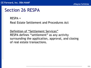 Jillayne Schlicke
CE Forward, Inc. DBA NAMF
Section 26 RESPA
RESPA =
Real Estate Settlement and Procedures Act
Definition of “Settlement Services”
RESPA defines “settlement” as any activity
surrounding the application, approval, and closing
of real estate transactions.
193
 