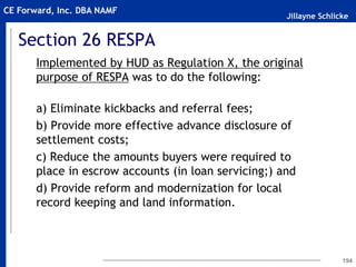 Jillayne Schlicke
CE Forward, Inc. DBA NAMF
Section 26 RESPA
Implemented by HUD as Regulation X, the original
purpose of RESPA was to do the following:
a) Eliminate kickbacks and referral fees;
b) Provide more effective advance disclosure of
settlement costs;
c) Reduce the amounts buyers were required to
place in escrow accounts (in loan servicing;) and
d) Provide reform and modernization for local
record keeping and land information.
194
 