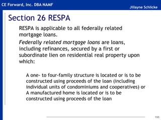 Jillayne Schlicke
CE Forward, Inc. DBA NAMF
Section 26 RESPA
RESPA is applicable to all federally related
mortgage loans.
Federally related mortgage loans are loans,
including refinances, secured by a first or
subordinate lien on residential real property upon
which:
A one- to four-family structure is located or is to be
constructed using proceeds of the loan (including
individual units of condominiums and cooperatives) or
A manufactured home is located or is to be
constructed using proceeds of the loan
195
 