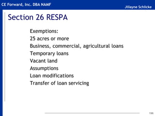Jillayne Schlicke
CE Forward, Inc. DBA NAMF
Section 26 RESPA
Exemptions:
25 acres or more
Business, commercial, agricultural loans
Temporary loans
Vacant land
Assumptions
Loan modifications
Transfer of loan servicing
196
 