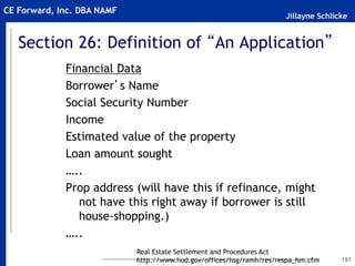 Jillayne Schlicke
CE Forward, Inc. DBA NAMF
Section 26: Definition of “An Application”
Financial Data
Borrower’s Name
Social Security Number
Income
Estimated value of the property
Loan amount sought
…..
Prop address (will have this if refinance, might
not have this right away if borrower is still
house-shopping.)
…..
197
Real Estate Settlement and Procedures Act
http://www.hud.gov/offices/hsg/ramh/res/respa_hm.cfm
 