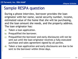 Jillayne Schlicke
CE Forward, Inc. DBA NAMF
Sample RESPA question
During a phone interview, borrower provides the loan
originator with her name, social security number, income,
estimated value of the home that she will be purchasing,
and the loan amount she needs, and the property address.
The loan originator has:
a) Taken a loan application.
b) Prequalified the borrower.
c) Prequalified the borrower and early disclosures will not be
sent out until the loan originator receives a fully executed
purchase and sales agreement signed by all parties.
d) Taken a loan application and early disclosures are due to be
sent to the borrower within three days.
198
 