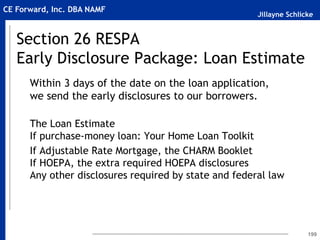 Jillayne Schlicke
CE Forward, Inc. DBA NAMF
Section 26 RESPA
Early Disclosure Package: Loan Estimate
Within 3 days of the date on the loan application,
we send the early disclosures to our borrowers.
The Loan Estimate
If purchase-money loan: Your Home Loan Toolkit
If Adjustable Rate Mortgage, the CHARM Booklet
If HOEPA, the extra required HOEPA disclosures
Any other disclosures required by state and federal law
199
 