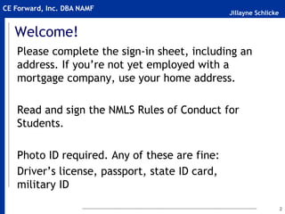 Jillayne Schlicke
CE Forward, Inc. DBA NAMF
Welcome!
Please complete the sign-in sheet, including an
address. If you’re not yet employed with a
mortgage company, use your home address.
Read and sign the NMLS Rules of Conduct for
Students.
Photo ID required. Any of these are fine:
Driver’s license, passport, state ID card,
military ID
2
 