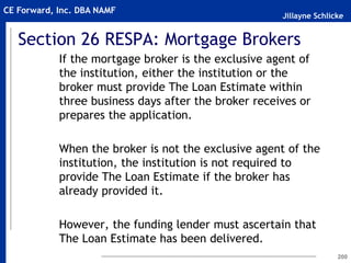 Jillayne Schlicke
CE Forward, Inc. DBA NAMF
Section 26 RESPA: Mortgage Brokers
If the mortgage broker is the exclusive agent of
the institution, either the institution or the
broker must provide The Loan Estimate within
three business days after the broker receives or
prepares the application.
When the broker is not the exclusive agent of the
institution, the institution is not required to
provide The Loan Estimate if the broker has
already provided it.
However, the funding lender must ascertain that
The Loan Estimate has been delivered.
200
 