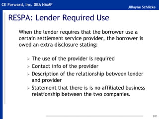 Jillayne Schlicke
CE Forward, Inc. DBA NAMF
RESPA: Lender Required Use
When the lender requires that the borrower use a
certain settlement service provider, the borrower is
owed an extra disclosure stating:
 The use of the provider is required
 Contact info of the provider
 Description of the relationship between lender
and provider
 Statement that there is is no affiliated business
relationship between the two companies.
201
 