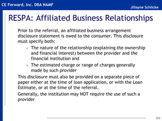 Jillayne Schlicke
CE Forward, Inc. DBA NAMF
RESPA: Affiliated Business Relationships
Prior to the referral, an affiliated business arrangement
disclosure statement is owed to the consumer. This disclosure
must specify both:
 The nature of the relationship (explaining the ownership
and financial interest) between the provider and the
financial institution and
 The estimated charge or range of charges generally
made by such provider
This disclosure must also be provided on a separate piece of
paper either at the time of loan application, or with the Loan
Estimate, or at the time of the referral.
Generally, the institution may NOT require the use of such a
provider
202
 