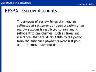 Jillayne Schlicke
CE Forward, Inc. DBA NAMF
RESPA: Escrow Accounts
The amount of escrow funds that may be
collected at settlement or upon creation of an
escrow account is restricted to an amount
sufficient to pay charges, such as taxes and
insurance, that are attributable to the period
from the date such payments were last paid
until the initial payment date.
203
 